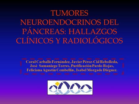 TUMORES NEUROENDOCRINOS DEL PÁNCREAS: HALLAZGOS CLÍNICOS Y RADIOLÓGICOS Coral Carballo Fernández, Javier Pérez-Cid Rebolleda, José Samaniego Torres, Purificación.