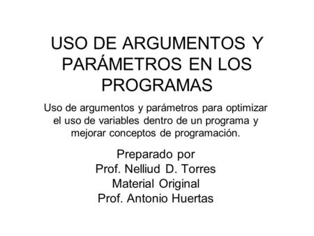 USO DE ARGUMENTOS Y PARÁMETROS EN LOS PROGRAMAS Preparado por Prof. Nelliud D. Torres Material Original Prof. Antonio Huertas Uso de argumentos y parámetros.