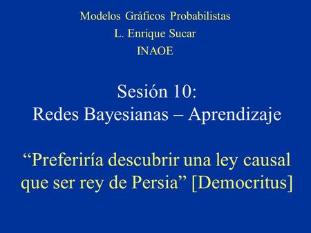 Sesión 10: Redes Bayesianas – Aprendizaje “Preferiría descubrir una ley causal que ser rey de Persia” [Democritus] Modelos Gráficos Probabilistas L. Enrique.