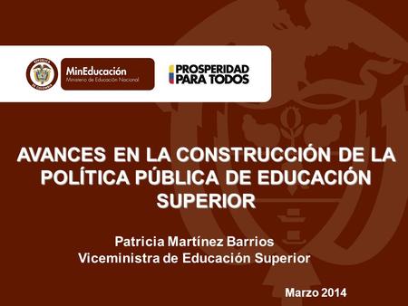 AVANCES EN LA CONSTRUCCIÓN DE LA POLÍTICA PÚBLICA DE EDUCACIÓN SUPERIOR Marzo 2014 Patricia Martínez Barrios Viceministra de Educación Superior.