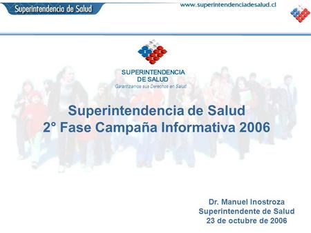 SUPERINTENDENCIA DE SALUD Garantizamos sus Derechos en Salud Superintendencia de Salud 2° Fase Campaña Informativa 2006 Dr. Manuel Inostroza Superintendente.