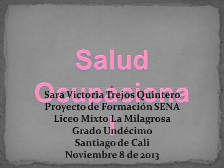 Salud Ocupacional Sara Victoria Trejos Quintero Proyecto de Formación SENA Liceo Mixto La Milagrosa Grado Undécimo Santiago de Cali Noviembre 8 de 2013.