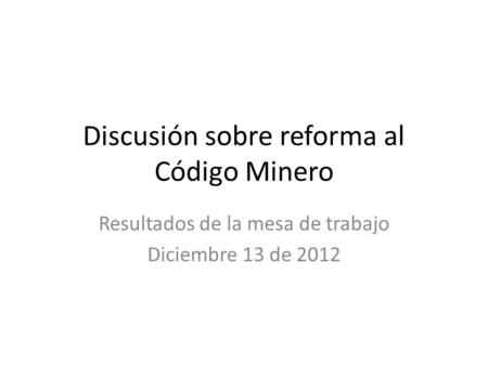 Discusión sobre reforma al Código Minero Resultados de la mesa de trabajo Diciembre 13 de 2012.