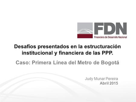 Desafíos presentados en la estructuración institucional y financiera de las PPP. Judy Munar Pereira Abril 2015 Caso: Primera Línea del Metro de Bogotá.