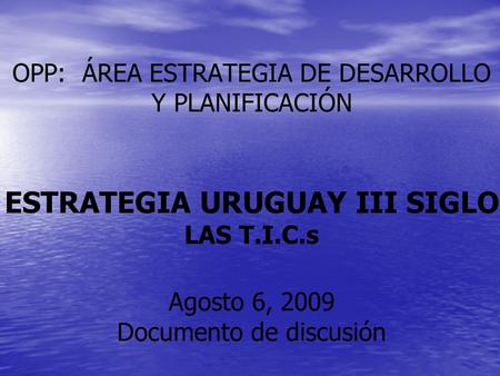 OPP: ÁREA ESTRATEGIA DE DESARROLLO Y PLANIFICACIÓN ESTRATEGIA URUGUAY III SIGLO LAS T.I.C.s Agosto 6, 2009 Documento de discusión.
