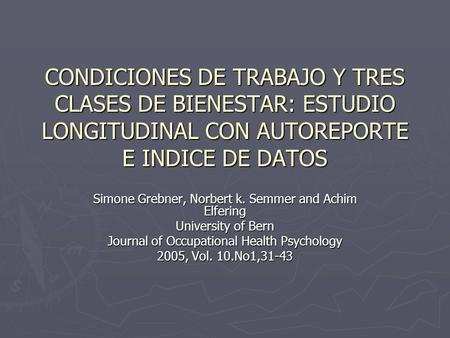 CONDICIONES DE TRABAJO Y TRES CLASES DE BIENESTAR: ESTUDIO LONGITUDINAL CON AUTOREPORTE E INDICE DE DATOS Simone Grebner, Norbert k. Semmer and Achim Elfering.
