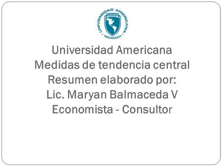 Universidad Americana Medidas de tendencia central Resumen elaborado por: Lic. Maryan Balmaceda V Economista - Consultor.
