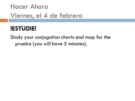 Hacer Ahora Viernes, el 4 de febrero !ESTUDIE! Study your conjugation charts and map for the prueba (you will have 5 minutes).