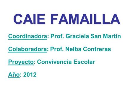 CAIE FAMAILLA Coordinadora: Prof. Graciela San Martín Colaboradora: Prof. Nelba Contreras Proyecto: Convivencia Escolar Año: 2012.