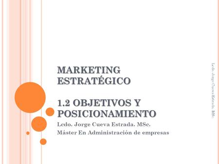 MARKETING ESTRATÉGICO 1.2 OBJETIVOS Y POSICIONAMIENTO Lcdo. Jorge Cueva Estrada. MSc. Máster En Administración de empresas Lcdo. Jorge Cueva Estrada. MSc.