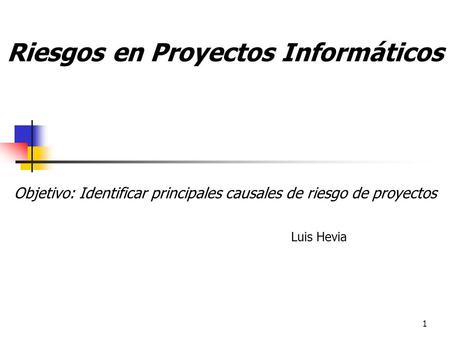 1 Riesgos en Proyectos Informáticos Objetivo: Identificar principales causales de riesgo de proyectos Luis Hevia.