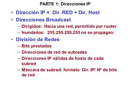 PARTE 1: Direcciones IP Dirección IP = Dir. RED + Dir. Host Direcciones Broadcast –Dirigidos: Hacia una red, permitido por router –Inundados: 255.255.255.255.