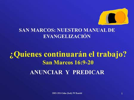 2003-2014 John (Jack) W Rendel 1 ANUNCIAR Y PREDICAR ¿Quienes continuarán el trabajo? San Marcos 16:9-20 SAN MARCOS: NUESTRO MANUAL DE EVANGELIZACIÓN.