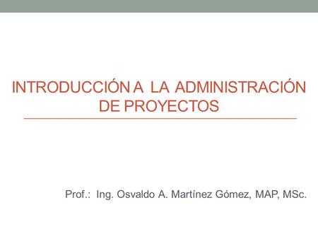 INTRODUCCIÓN A LA ADMINISTRACIÓN DE PROYECTOS Prof.: Ing. Osvaldo A. Martínez Gómez, MAP, MSc.