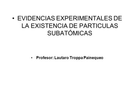 EVIDENCIAS EXPERIMENTALES DE LA EXISTENCIA DE PARTICULAS SUBATÓMICAS Profesor: Lautaro Troppa Painequeo.