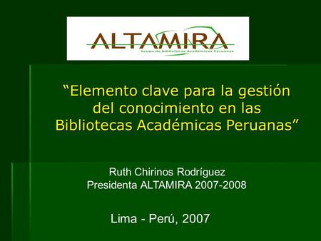 “Elemento clave para la gestión del conocimiento en las Bibliotecas Académicas Peruanas” Ruth Chirinos Rodríguez Presidenta ALTAMIRA 2007-2008 Lima - Perú,