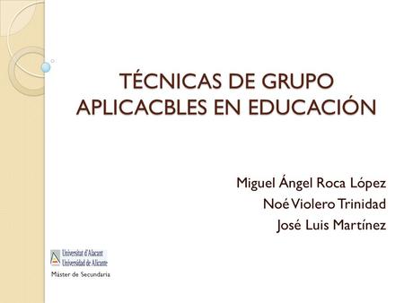 TÉCNICAS DE GRUPO APLICACBLES EN EDUCACIÓN Miguel Ángel Roca López Noé Violero Trinidad José Luis Martínez Máster de Secundaria.