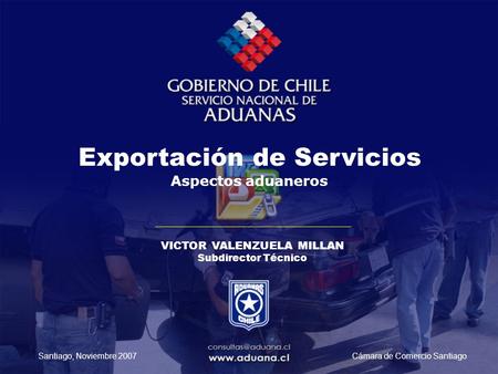 Exportación de Servicios Aspectos aduaneros VICTOR VALENZUELA MILLAN Subdirector Técnico Cámara de Comercio SantiagoSantiago, Noviembre 2007.