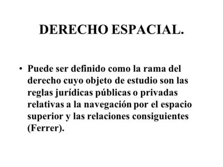 DERECHO ESPACIAL. Puede ser definido como la rama del derecho cuyo objeto de estudio son las reglas jurídicas públicas o privadas relativas a la navegación.