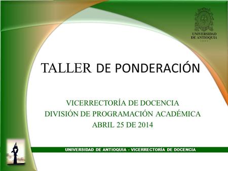 UNIVERSIDAD DE ANTIOQUIA - VICERRECTORÍA DE DOCENCIA TALLER DE PONDERACIÓN VICERRECTORÍA DE DOCENCIA DIVISIÓN DE PROGRAMACIÓN ACADÉMICA ABRIL 25 DE 2014.