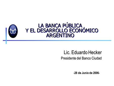 LA BANCA PÚBLICA Y EL DESARROLLO ECONÓMICO ARGENTINO Lic. Eduardo Hecker Presidente del Banco Ciudad -28 de Junio de 2006-
