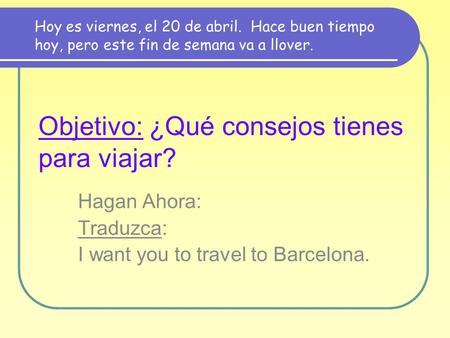 Objetivo: ¿Qué consejos tienes para viajar? Hagan Ahora: Traduzca: I want you to travel to Barcelona. Hoy es viernes, el 20 de abril. Hace buen tiempo.