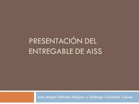 PRESENTACIÓN DEL ENTREGABLE DE AISS Juan Miguel Sánchez Begines y Santiago González Causse.