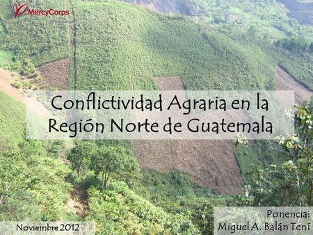 1 Conflictividad Agraria en la Región Norte de Guatemala Noviembre 2012 Ponencia: Miguel A. Balán Tení.
