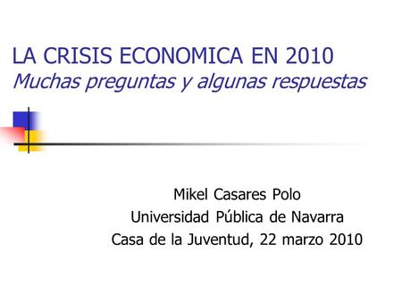 LA CRISIS ECONOMICA EN 2010 Muchas preguntas y algunas respuestas Mikel Casares Polo Universidad Pública de Navarra Casa de la Juventud, 22 marzo 2010.