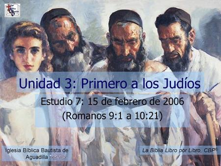 Unidad 3: Primero a los Judíos Estudio 7: 15 de febrero de 2006 (Romanos 9:1 a 10:21) Iglesia Bíblica Bautista de Aguadilla La Biblia Libro por Libro,