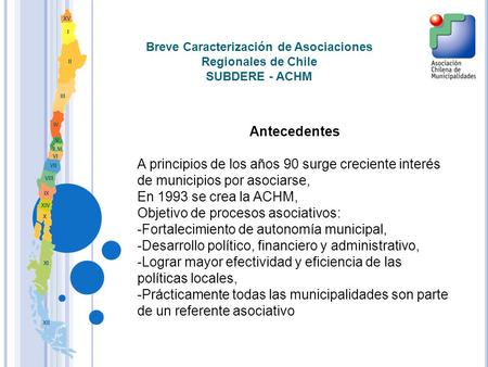 Breve Caracterización de Asociaciones Regionales de Chile SUBDERE - ACHM Antecedentes A principios de los años 90 surge creciente interés de municipios.