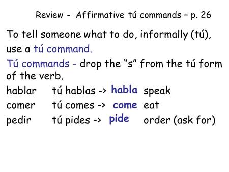 Review - Affirmative tú commands – p. 26 To tell someone what to do, informally (tú), use a tú command. Tú commands - drop the “s” from the tú form of.