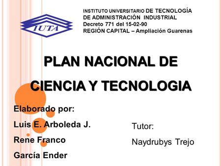 PLAN NACIONAL DE CIENCIA Y TECNOLOGIA Elaborado por: Luis E. Arboleda J. Rene Franco García Ender Tutor: Naydrubys Trejo INSTITUTO UNIVERSITARIO DE TECNOLOGÍA.