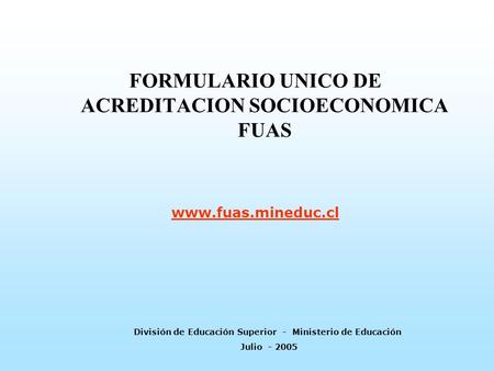 FORMULARIO UNICO DE ACREDITACION SOCIOECONOMICA FUAS www.fuas.mineduc.cl División de Educación Superior - Ministerio de Educación Julio - 2005.