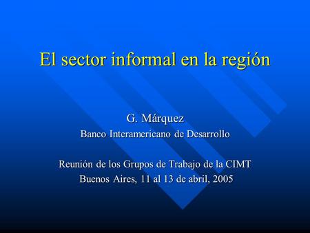 El sector informal en la región G. Márquez Banco Interamericano de Desarrollo Reunión de los Grupos de Trabajo de la CIMT Buenos Aires, 11 al 13 de abril,