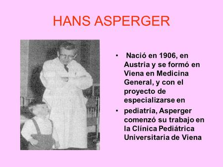HANS ASPERGER Nació en 1906, en Austria y se formó en Viena en Medicina General, y con el proyecto de especializarse en pediatría, Asperger comenzó su.