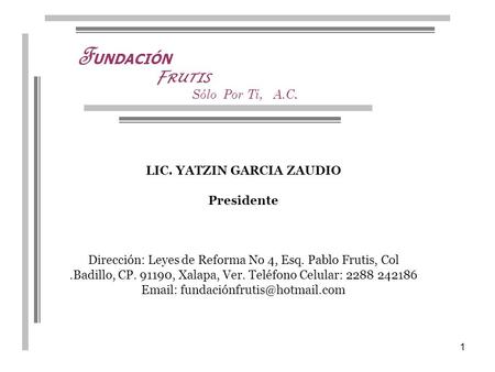 1 F UNDACIÓN Sólo Por Ti, A.C. F RUTIS LIC. YATZIN GARCIA ZAUDIO Presidente Dirección: Leyes de Reforma No 4, Esq. Pablo Frutis, Col.Badillo, CP. 91190,