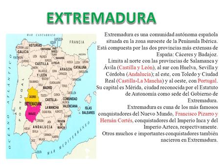 EXTREMADURA Extremadura es una comunidad autónoma española situada en la zona suroeste de la Península Ibérica. Está compuesta por las dos provincias más.