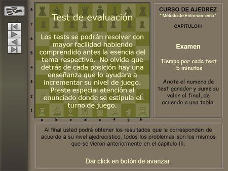 Dar click en botón de avanzar. CURSO DE AJEDREZ “ Método de Entrenamiento “ CAPITULO III 8 7 6 5 4 3 2 1 abcdef gh Test de evaluación Los tests se podrán.