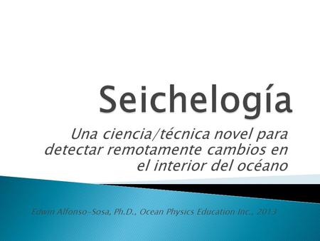 Una ciencia/técnica novel para detectar remotamente cambios en el interior del océano Edwin Alfonso-Sosa, Ph.D., Ocean Physics Education Inc., 2013.