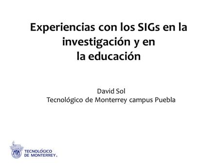 Experiencias con los SIGs en la investigación y en la educación David Sol Tecnológico de Monterrey campus Puebla.