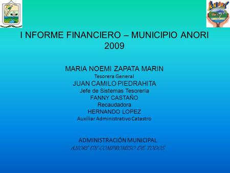 ADMINISTRACIÓN MUNICIPAL ANORÍ UN COMPROMISO DE TODOS I NFORME FINANCIERO – MUNICIPIO ANORI 2009 MARIA NOEMI ZAPATA MARIN Tesorera General JUAN CAMILO.