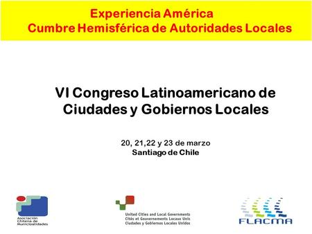Experiencia América Cumbre Hemisférica de Autoridades Locales VI Congreso Latinoamericano de Ciudades y Gobiernos Locales 20, 21,22 y 23 de marzo Santiago.