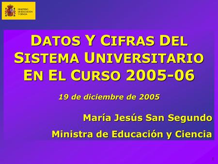 1 D ATOS Y C IFRAS D EL S ISTEMA U NIVERSITARIO E N E L C URSO 2005-06 19 de diciembre de 2005 María Jesús San Segundo Ministra de Educación y Ciencia.