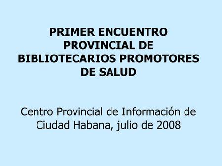 PRIMER ENCUENTRO PROVINCIAL DE BIBLIOTECARIOS PROMOTORES DE SALUD Centro Provincial de Información de Ciudad Habana, julio de 2008.