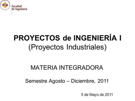 PROYECTOS de INGENIERÍA I (Proyectos Industriales) MATERIA INTEGRADORA Semestre Agosto – Diciembre, 2011 5 de Mayo de 2011.