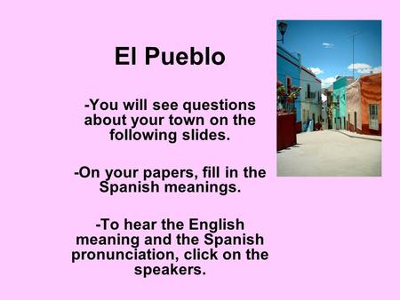 El Pueblo -You will see questions about your town on the following slides. -On your papers, fill in the Spanish meanings. -To hear the English meaning.