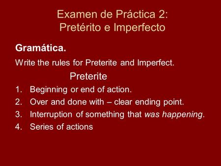 Examen de Práctica 2: Pretérito e Imperfecto Gramática. Write the rules for Preterite and Imperfect. Preterite 1.Beginning or end of action. 2.Over and.