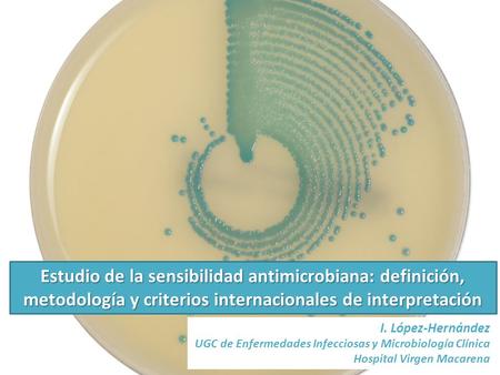 Estudio de la sensibilidad antimicrobiana: definición, metodología y criterios internacionales de interpretación I. López-Hernández UGC de Enfermedades.