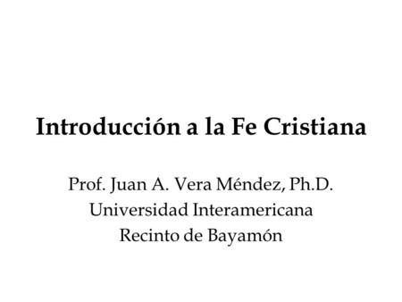 Introducción a la Fe Cristiana Prof. Juan A. Vera Méndez, Ph.D. Universidad Interamericana Recinto de Bayamón.